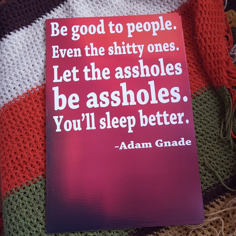 Be good to people. Even the shitty ones. Let the assholes be assholes. You’ll sleep better. poster